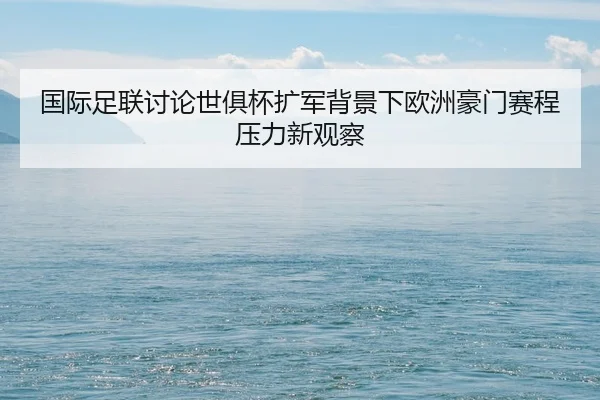 国际足联讨论世俱杯扩军背景下欧洲豪门赛程压力新观察