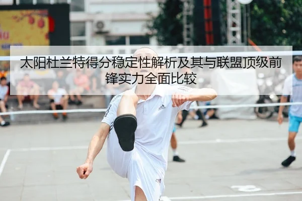 太阳杜兰特得分稳定性解析及其与联盟顶级前锋实力全面比较