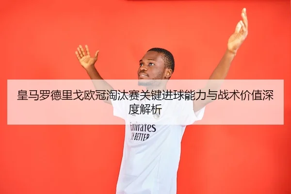 皇马罗德里戈欧冠淘汰赛关键进球能力与战术价值深度解析