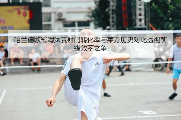 哈兰德欧冠淘汰赛射门转化率与莱万历史对比透视前锋效率之争