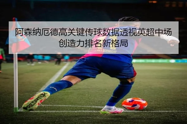 阿森纳厄德高关键传球数据透视英超中场创造力排名新格局